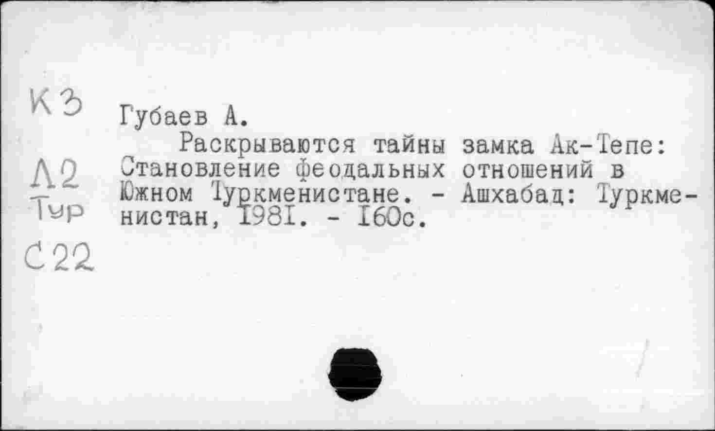 ﻿кг>
Л.2 |ур
С 22
Губаев А.
Раскрываются тайны замка Ак-Тепе: Становление феодальных отношений в Южном їуркменистане. - Ашхабад: Туркменистан, 1981. - 160с.